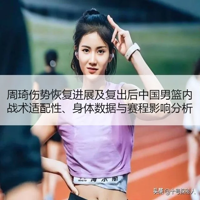 周琦伤势恢复进展及复出后中国男篮内战术适配性、身体数据与赛程影响分析 | WorldCupChina